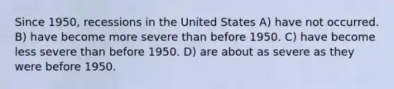 Since 1950, recessions in the United States A) have not occurred. B) have become more severe than before 1950. C) have become less severe than before 1950. D) are about as severe as they were before 1950.