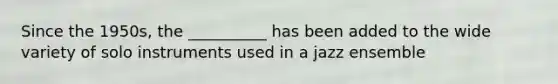 Since the 1950s, the __________ has been added to the wide variety of solo instruments used in a jazz ensemble