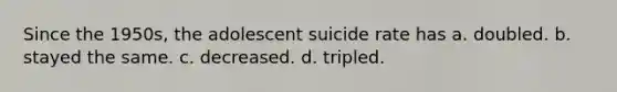 Since the 1950s, the adolescent suicide rate has a. doubled. b. stayed the same. c. decreased. d. tripled.