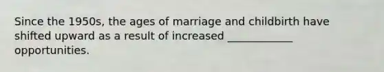 Since the 1950s, the ages of marriage and childbirth have shifted upward as a result of increased ____________ opportunities.