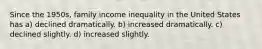 Since the 1950s, family income inequality in the United States has a) declined dramatically. b) increased dramatically. c) declined slightly. d) increased slightly.