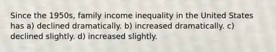 Since the 1950s, family income inequality in the United States has a) declined dramatically. b) increased dramatically. c) declined slightly. d) increased slightly.