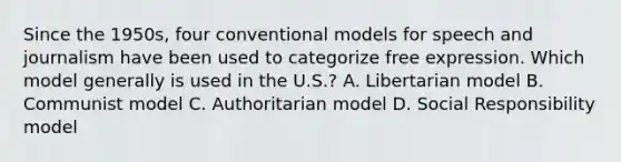 Since the 1950s, four conventional models for speech and journalism have been used to categorize free expression. Which model generally is used in the U.S.? A. Libertarian model B. Communist model C. Authoritarian model D. Social Responsibility model