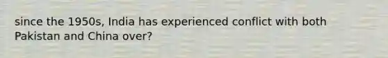 since the 1950s, India has experienced conflict with both Pakistan and China over?