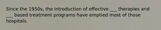 Since the 1950s, the introduction of effective ___ therapies and ___ based treatment programs have emptied most of those hospitals.