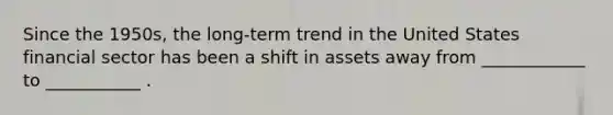 Since the 1950s, the long-term trend in the United States financial sector has been a shift in assets away from ____________ to ___________ .