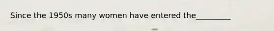 Since the 1950s many women have entered the_________