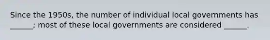 Since the 1950s, the number of individual local governments has ______; most of these local governments are considered ______.