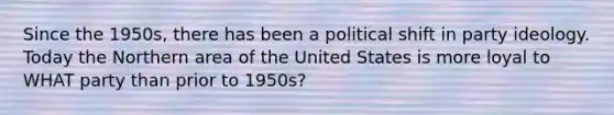 Since the 1950s, there has been a political shift in party ideology. Today the Northern area of the United States is more loyal to WHAT party than prior to 1950s?