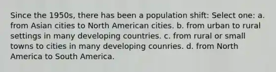 Since the 1950s, there has been a population shift: Select one: a. from Asian cities to North American cities. b. from urban to rural settings in many developing countries. c. from rural or small towns to cities in many developing counries. d. from North America to South America.