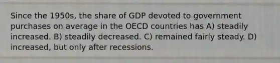 Since the 1950s, the share of GDP devoted to government purchases on average in the OECD countries has A) steadily increased. B) steadily decreased. C) remained fairly steady. D) increased, but only after recessions.