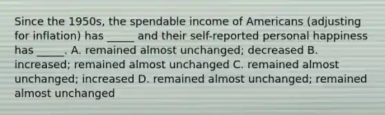 Since the 1950s, the spendable income of Americans (adjusting for inflation) has _____ and their self-reported personal happiness has _____. A. remained almost unchanged; decreased B. increased; remained almost unchanged C. remained almost unchanged; increased D. remained almost unchanged; remained almost unchanged