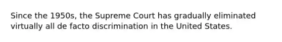 Since the 1950s, the Supreme Court has gradually eliminated virtually all de facto discrimination in the United States.