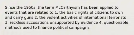 Since the 1950s, the term McCarthyism has been applied to events that are related to 1. the basic rights of citizens to own and carry guns 2. the violent activities of international terrorists 3. reckless accusations unsupported by evidence 4. questionable methods used to finance political campaigns