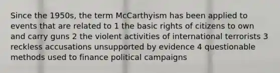 Since the 1950s, the term McCarthyism has been applied to events that are related to 1 the basic rights of citizens to own and carry guns 2 the violent activities of international terrorists 3 reckless accusations unsupported by evidence 4 questionable methods used to finance political campaigns