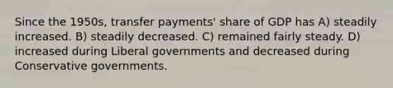 Since the 1950s, transfer payments' share of GDP has A) steadily increased. B) steadily decreased. C) remained fairly steady. D) increased during Liberal governments and decreased during Conservative governments.