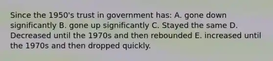 Since the 1950's trust in government has: A. gone down significantly B. gone up significantly C. Stayed the same D. Decreased until the 1970s and then rebounded E. increased until the 1970s and then dropped quickly.