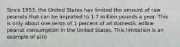 Since 1953, the United States has limited the amount of raw peanuts that can be imported to 1.7 million pounds a year. This is only about one-tenth of 1 percent of all domestic edible peanut consumption in the United States. This limitation is an example of a(n)