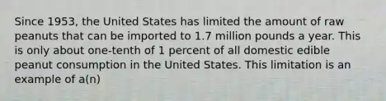 Since 1953, the United States has limited the amount of raw peanuts that can be imported to 1.7 million pounds a year. This is only about one-tenth of 1 percent of all domestic edible peanut consumption in the United States. This limitation is an example of a(n)