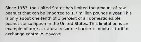 Since 1953, the United States has limited the amount of raw peanuts that can be imported to 1.7 million pounds a year. This is only about one-tenth of 1 percent of all domestic edible peanut consumption in the United States. This limitation is an example of a(n): a. natural resource barrier b. quota c. tariff d. exchange control e. boycott