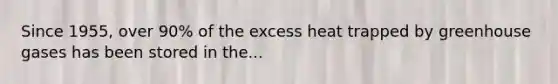 Since 1955, over 90% of the excess heat trapped by greenhouse gases has been stored in the...