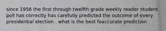 since 1956 the first through twelfth grade weekly reader student poll has correctly has carefully predicted the outcome of every presidential election . what is the best foaccurate prediction