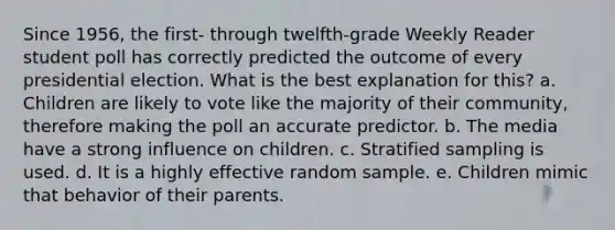 Since 1956, the first- through twelfth-grade Weekly Reader student poll has correctly predicted the outcome of every presidential election. What is the best explanation for this? a. Children are likely to vote like the majority of their community, therefore making the poll an accurate predictor. b. The media have a strong influence on children. c. Stratified sampling is used. d. It is a highly effective random sample. e. Children mimic that behavior of their parents.