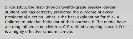 Since 1956, the first- through twelfth-grade Weekly Reader student poll has correctly predicted the outcome of every presidential election. What is the best explanation for this? A Children mimic that behavior of their parents. B The media have a strong influence on children. C Stratified sampling is used. D It is a highly effective random sample.