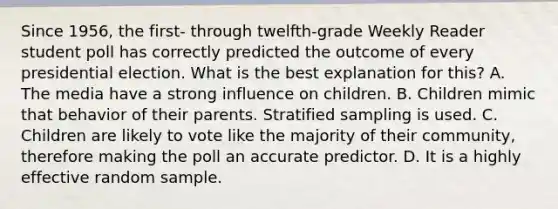 Since 1956, the first- through twelfth-grade Weekly Reader student poll has correctly predicted the outcome of every presidential election. What is the best explanation for this? A. The media have a strong influence on children. B. Children mimic that behavior of their parents. Stratified sampling is used. C. Children are likely to vote like the majority of their community, therefore making the poll an accurate predictor. D. It is a highly effective random sample.