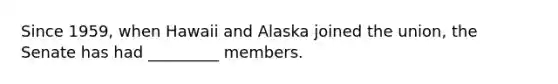 Since 1959, when Hawaii and Alaska joined the union, the Senate has had _________ members.