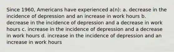 Since 1960, Americans have experienced a(n): a. decrease in the incidence of depression and an increase in work hours b. decrease in the incidence of depression and a decrease in work hours c. increase in the incidence of depression and a decrease in work hours d. increase in the incidence of depression and an increase in work hours