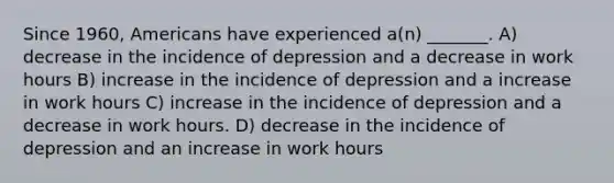 Since 1960, Americans have experienced a(n) _______. A) decrease in the incidence of depression and a decrease in work hours B) increase in the incidence of depression and a increase in work hours C) increase in the incidence of depression and a decrease in work hours. D) decrease in the incidence of depression and an increase in work hours