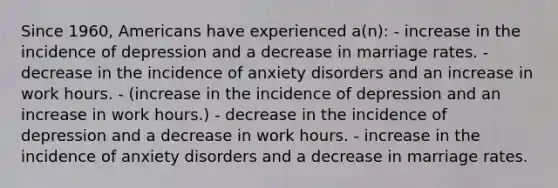 Since 1960, Americans have experienced a(n): - increase in the incidence of depression and a decrease in marriage rates. - decrease in the incidence of anxiety disorders and an increase in work hours. - (increase in the incidence of depression and an increase in work hours.) - decrease in the incidence of depression and a decrease in work hours. - increase in the incidence of anxiety disorders and a decrease in marriage rates.