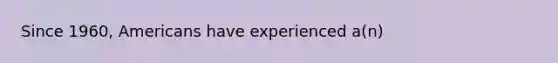 Since 1960, Americans have experienced a(n)