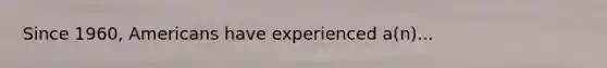 Since 1960, Americans have experienced a(n)...