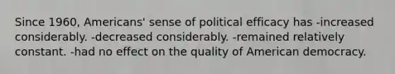 Since 1960, Americans' sense of political efficacy has -increased considerably. -decreased considerably. -remained relatively constant. -had no effect on the quality of American democracy.