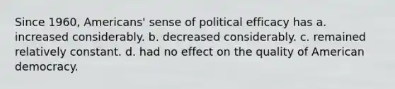 Since 1960, Americans' sense of political efficacy has a. increased considerably. b. decreased considerably. c. remained relatively constant. d. had no effect on the quality of American democracy.