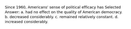 Since 1960, Americans' sense of political efficacy has Selected Answer: a. had no effect on the quality of American democracy. b. decreased considerably. c. remained relatively constant. d. increased considerably.