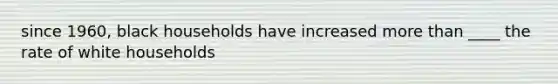 since 1960, black households have increased more than ____ the rate of white households