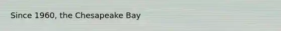 Since 1960, the Chesapeake Bay