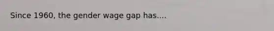 Since 1960, the gender wage gap has....