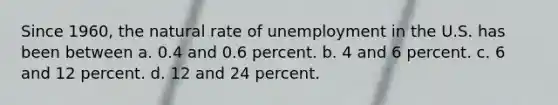 Since 1960, the natural rate of unemployment in the U.S. has been between a. 0.4 and 0.6 percent. b. 4 and 6 percent. c. 6 and 12 percent. d. 12 and 24 percent.