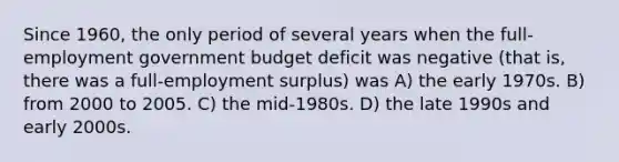 Since 1960, the only period of several years when the full-employment government budget deficit was negative (that is, there was a full-employment surplus) was A) the early 1970s. B) from 2000 to 2005. C) the mid-1980s. D) the late 1990s and early 2000s.