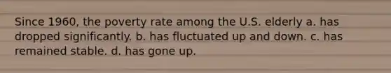 Since 1960, the poverty rate among the U.S. elderly a. has dropped significantly. b. has fluctuated up and down. c. has remained stable. d. has gone up.