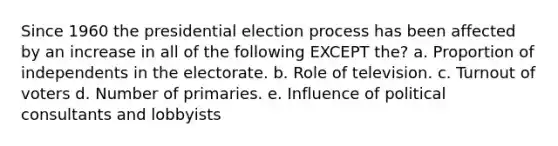 Since 1960 the presidential election process has been affected by an increase in all of the following EXCEPT the? a. Proportion of independents in the electorate. b. Role of television. c. Turnout of voters d. Number of primaries. e. Influence of political consultants and lobbyists