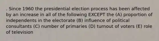 . Since 1960 the presidential election process has been affected by an increase in all of the following EXCEPT the (A) proportion of independents in the electorate (B) influence of political consultants (C) number of primaries (D) turnout of voters (E) role of television