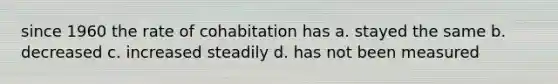 since 1960 the rate of cohabitation has a. stayed the same b. decreased c. increased steadily d. has not been measured