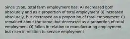 Since 1960, total farm employment has: A) decreased both absolutely and as a proportion of total employment B) increased absolutely, but decreased as a proportion of total employment C) remained about the same, but decreased as a proportion of total employment D) fallen in relation to manufacturing employment, but risen in relation to service employment