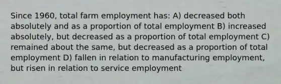 Since 1960, total farm employment has: A) decreased both absolutely and as a proportion of total employment B) increased absolutely, but decreased as a proportion of total employment C) remained about the same, but decreased as a proportion of total employment D) fallen in relation to manufacturing employment, but risen in relation to service employment