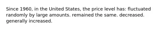 Since 1960, in the United States, the price level has: fluctuated randomly by large amounts. remained the same. decreased. generally increased.